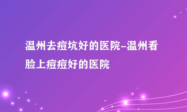 温州去痘坑好的医院-温州看脸上痘痘好的医院