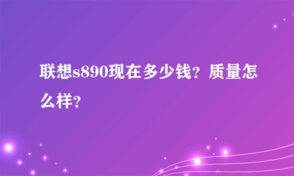联想s890现在多少钱？质量怎么样？
