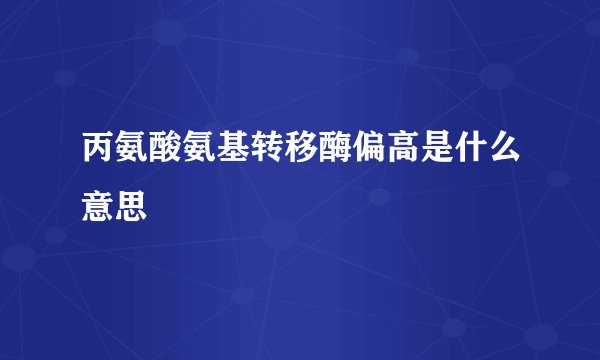 丙氨酸氨基转移酶偏高是什么意思