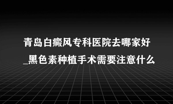 青岛白癜风专科医院去哪家好_黑色素种植手术需要注意什么