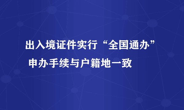 出入境证件实行“全国通办” 申办手续与户籍地一致