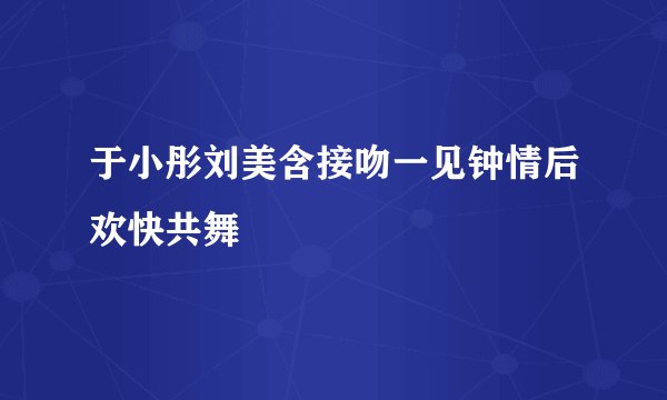 于小彤刘美含接吻一见钟情后欢快共舞