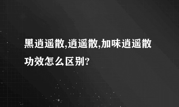 黑逍遥散,逍遥散,加味逍遥散功效怎么区别?
