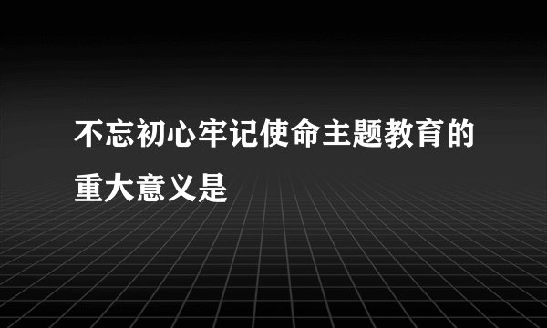 不忘初心牢记使命主题教育的重大意义是