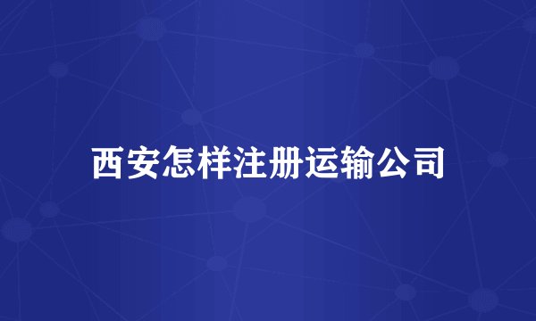 西安怎样注册运输公司