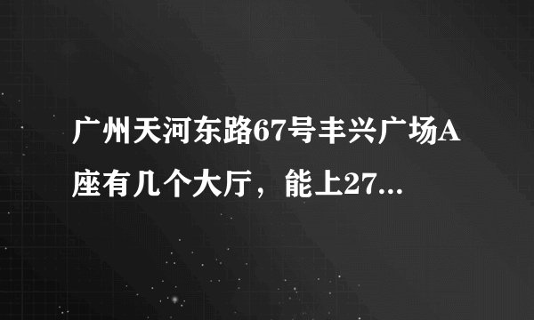 广州天河东路67号丰兴广场A座有几个大厅，能上27楼。急！！！