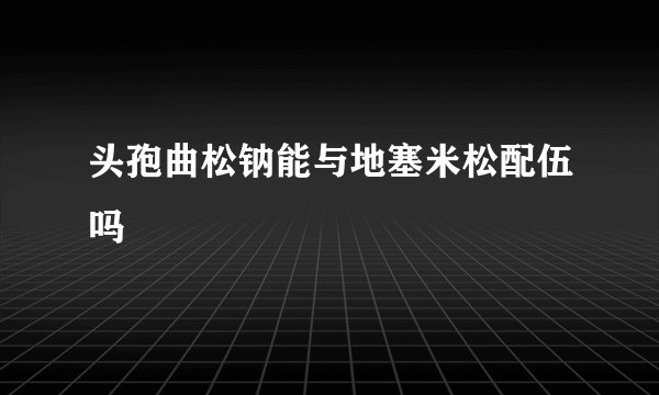 头孢曲松钠能与地塞米松配伍吗
