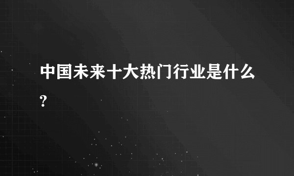 中国未来十大热门行业是什么?