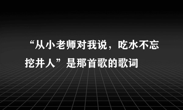 “从小老师对我说,吃水不忘挖井人”是那首歌的歌词