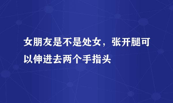女朋友是不是处女，张开腿可以伸进去两个手指头