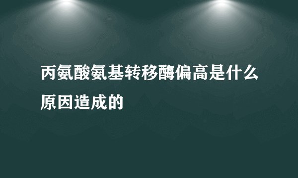 丙氨酸氨基转移酶偏高是什么原因造成的