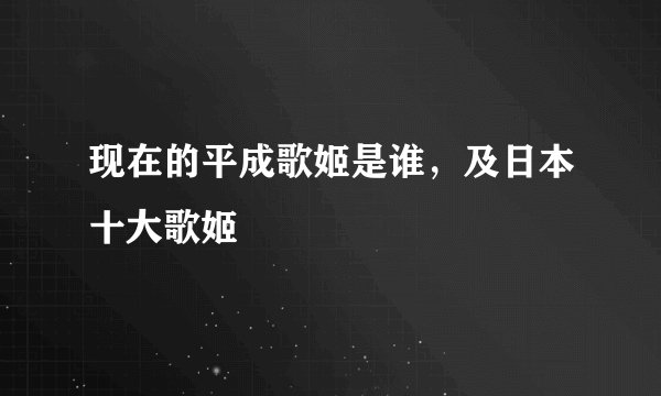 现在的平成歌姬是谁，及日本十大歌姬