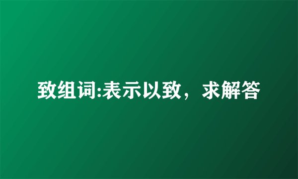致组词:表示以致，求解答