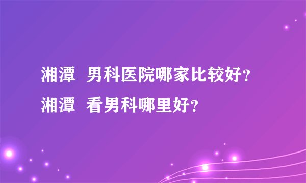 湘潭  男科医院哪家比较好？  湘潭  看男科哪里好？