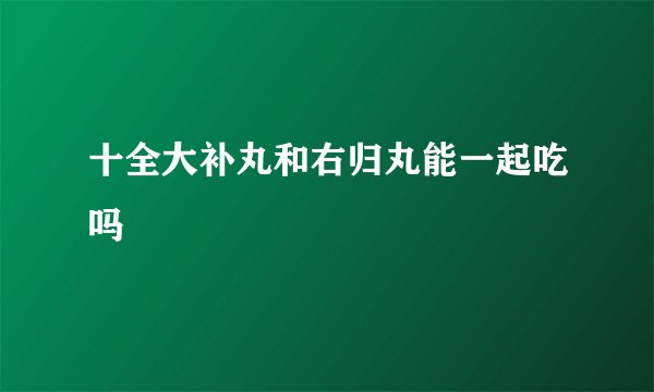 十全大补丸和右归丸能一起吃吗