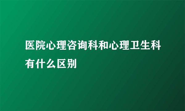 医院心理咨询科和心理卫生科有什么区别