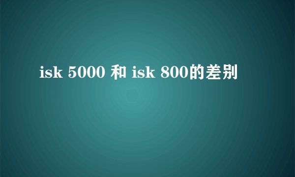 isk 5000 和 isk 800的差别