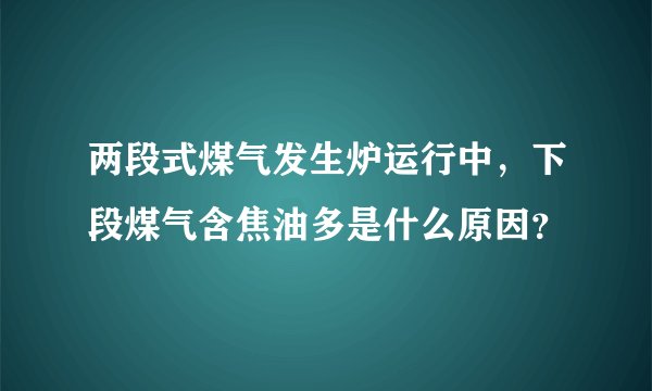 两段式煤气发生炉运行中,下段煤气含焦油多是什么原因?