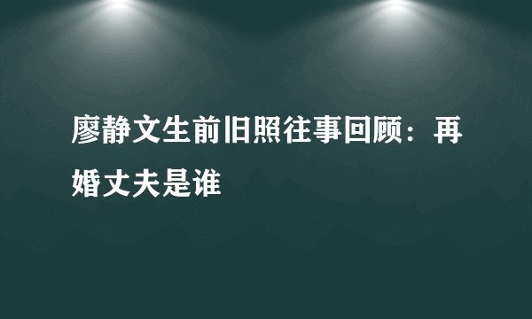 廖静文生前旧照往事回顾：再婚丈夫是谁