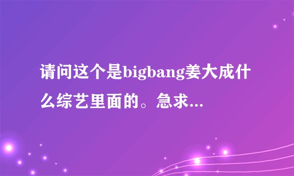 请问这个是bigbang姜大成什么综艺里面的。急求...