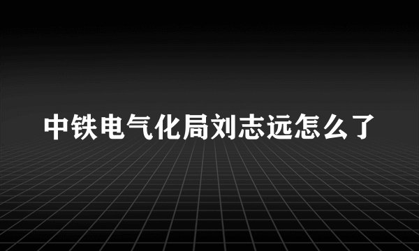 中铁电气化局刘志远怎么了