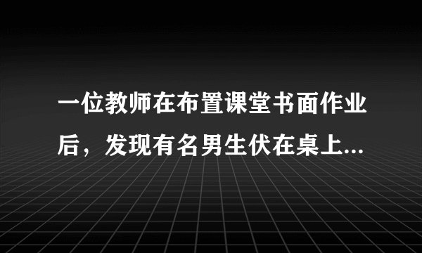一位教师在布置课堂书面作业后，发现有名男生伏在桌上迟迟未动笔。坐在旁边的女生忍不住说：;老师，XXX趴在桌子上，他什么也没有做。;这时，老师委婉地说：;做作业以前是要进行认真思考的，可能他正在想问题哩!相信他考虑成熟以后是会提笔做作业的。;那位男生慢慢抬起头来，向老师报以感激的目光，拿起笔开始做作业。  问题：