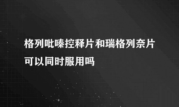 格列吡嗪控释片和瑞格列奈片可以同时服用吗