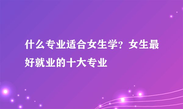 什么专业适合女生学？女生最好就业的十大专业