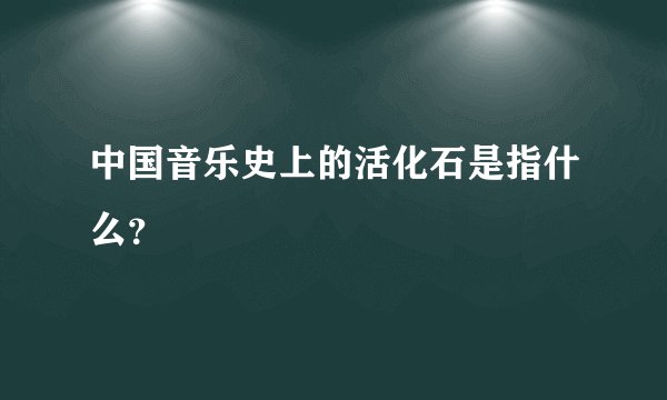 中国音乐史上的活化石是指什么？