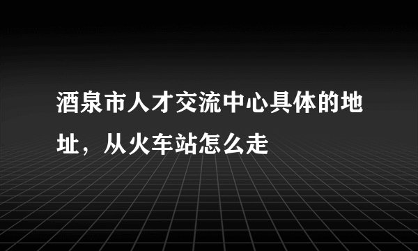 酒泉市人才交流中心具体的地址，从火车站怎么走