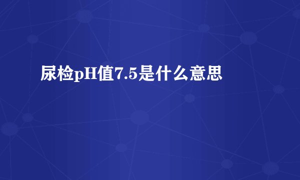 尿检pH值7.5是什么意思