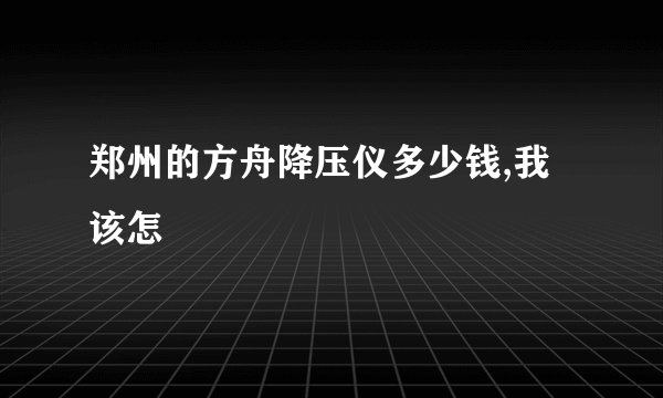 郑州的方舟降压仪多少钱,我该怎