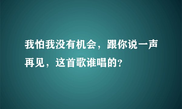 我怕我没有机会,跟你说一声再见,这首歌谁唱的?