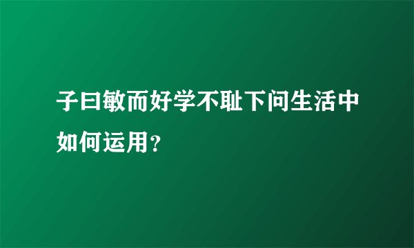 子曰敏而好学不耻下问生活中如何运用？