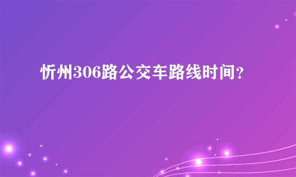 忻州306路公交车路线时间？