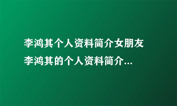 李鸿其个人资料简介女朋友 李鸿其的个人资料简介和女朋友