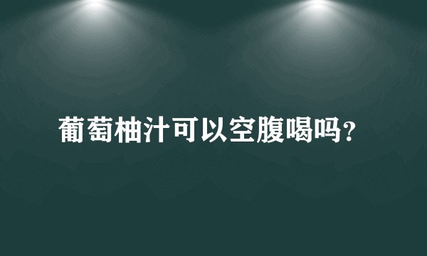 葡萄柚汁可以空腹喝吗？