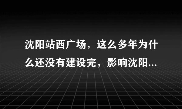 沈阳站西广场，这么多年为什么还没有建设完，影响沈阳形象呀？