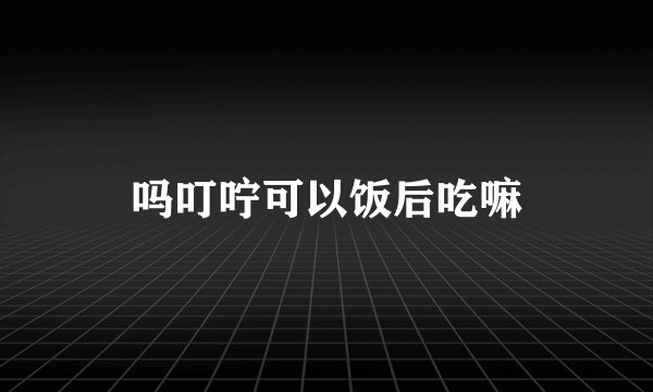 吗叮咛可以饭后吃嘛