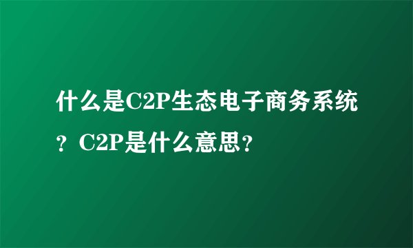 什么是C2P生态电子商务系统?C2P是什么意思?