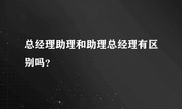 总经理助理和助理总经理有区别吗？