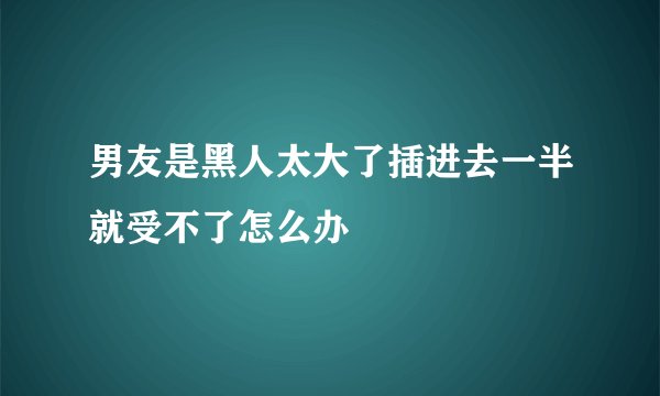 男友是黑人太大了插进去一半就受不了怎么办