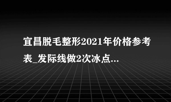 宜昌脱毛整形2021年价格参考表_发际线做2次冰点脱毛后悔了不好看，还能再长出来吗