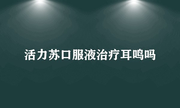 活力苏口服液治疗耳鸣吗