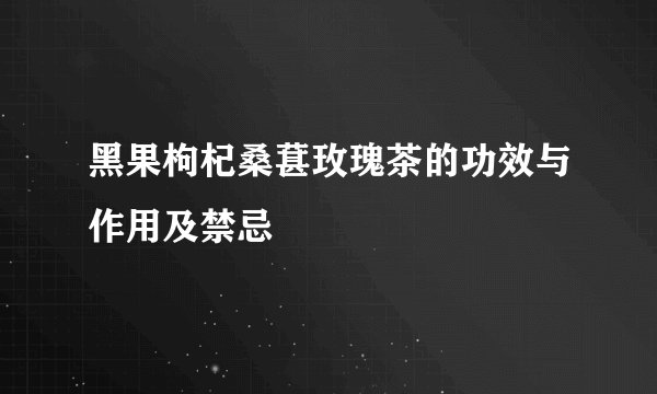 黑果枸杞桑葚玫瑰茶的功效与作用及禁忌