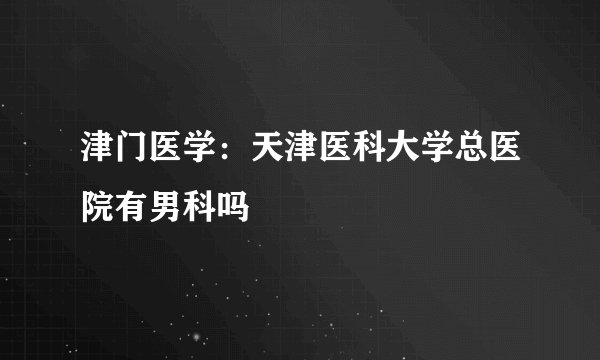 津门医学：天津医科大学总医院有男科吗