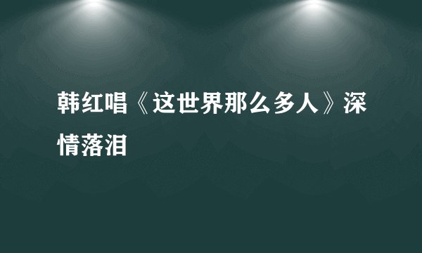 韩红唱《这世界那么多人》深情落泪