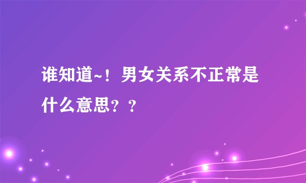 谁知道~！男女关系不正常是什么意思？？