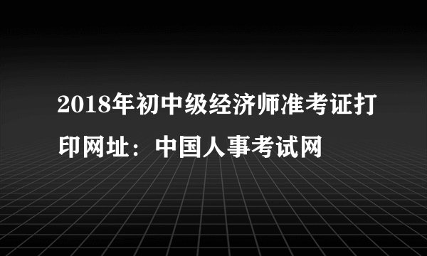 2018年初中级经济师准考证打印网址：中国人事考试网