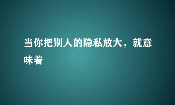 当你把别人的隐私放大,就意味着